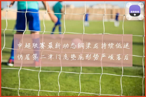 中超联赛最新动态铜梁龙持续低迷仍居第二津门虎垫底形势严峻落后安全区九分