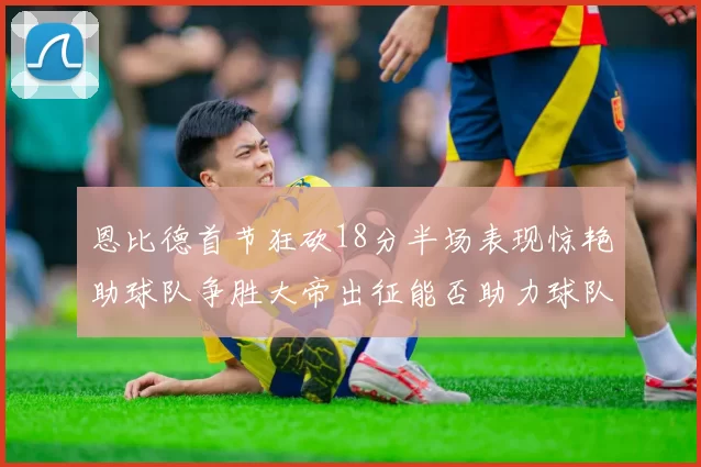 恩比德首节狂砍18分半场表现惊艳助球队争胜大帝出征能否助力球队逆袭