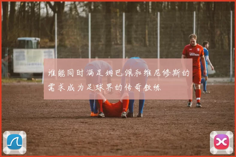 谁能同时满足姆巴佩和维尼修斯的需求成为足球界的传奇教练