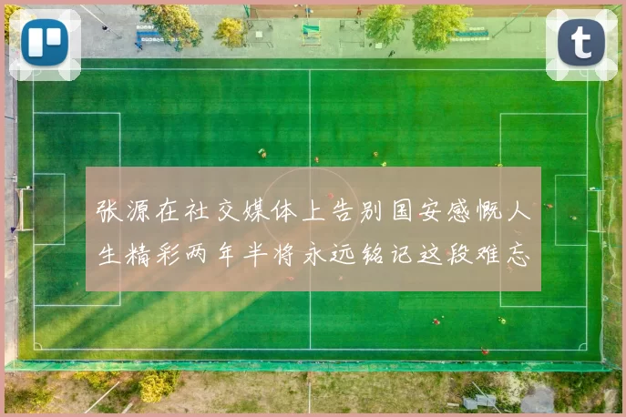 张源在社交媒体上告别国安感慨人生精彩两年半将永远铭记这段难忘故事