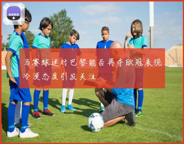马赛球迷对巴黎能否再夺欧冠表现冷漠态度引发关注