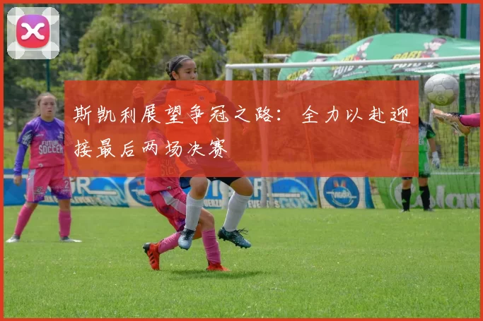 斯凯利展望争冠之路：全力以赴迎接最后两场决赛