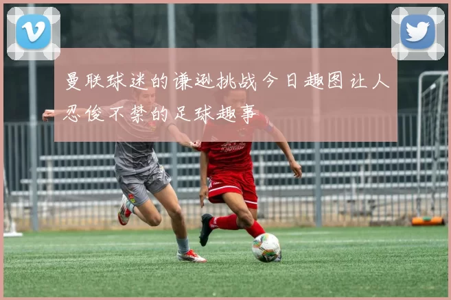 曼联球迷的谦逊挑战今日趣图让人忍俊不禁的足球趣事
