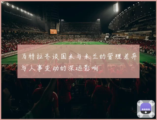 马特拉齐谈国米与米兰的管理差异与人事变动的深远影响