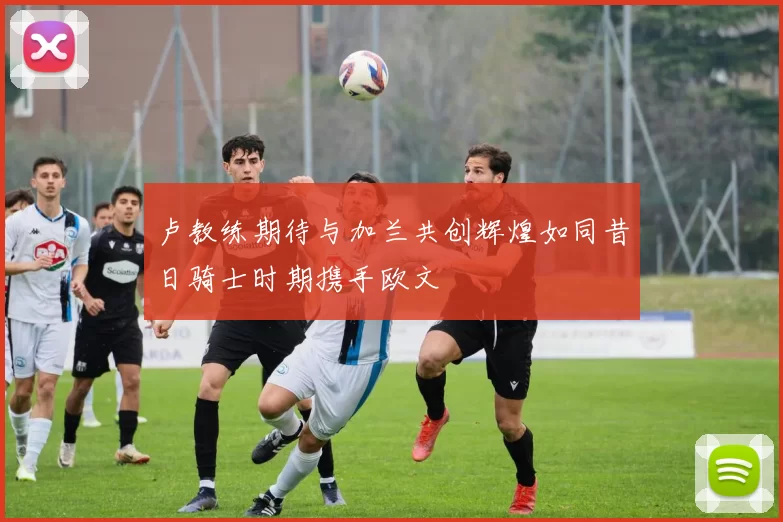 卢教练期待与加兰共创辉煌如同昔日骑士时期携手欧文