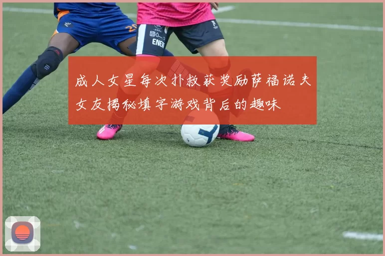成人女星每次扑救获奖励萨福诺夫女友揭秘填字游戏背后的趣味